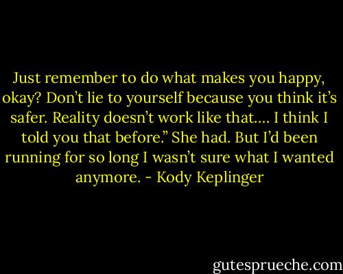 Just remember to do what makes you happy, okay? Don’t lie to yourself because you think it’s safer. Reality<br />doesn’t work like that…. I think I told you that before.”<br />She had.<br />But I’d been running for so long I wasn’t sure what I wanted anymore. - Kody Keplinger