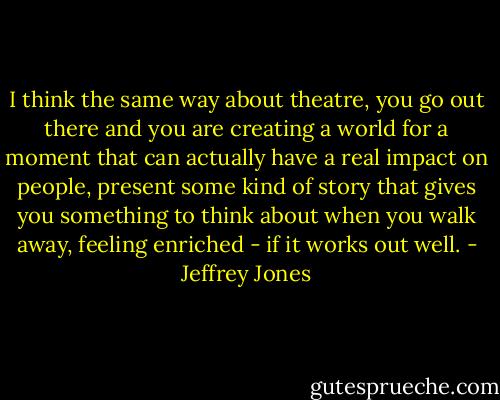 I think the same way about theatre, you go out there and you are creating a world for a moment that can actually have a real impact on people, present some kind of story that gives you something to think about when you walk away, feeling enriched - if it works out well. - Jeffrey Jones