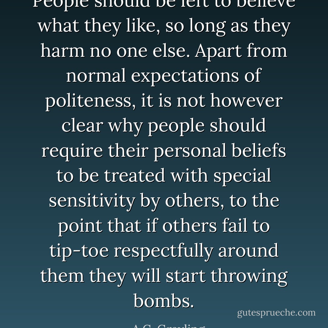 People should be left to believe what they like, so long as they harm no one else. Apart from normal expectations of politeness, it is not however clear why people should require their personal beliefs to be treated with special sensitivity by others, to the point that if others fail to tip-toe respectfully around them they will start throwing bombs. - A.C. Grayling