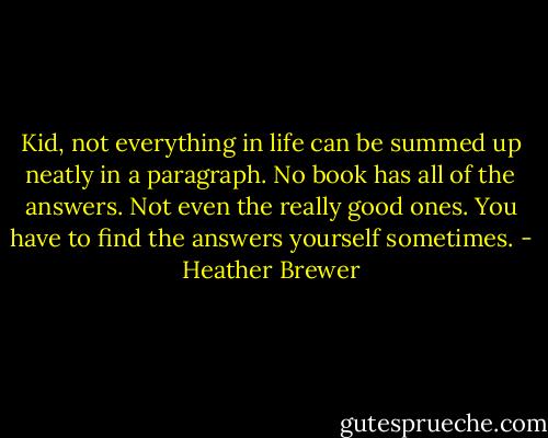 Kid, not everything in life can be summed up neatly in a paragraph. No book has all of the answers. Not even the really good ones. You have to find the answers yourself sometimes. - Heather Brewer