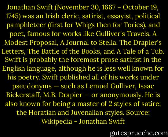 Jonathan Swift (November 30, 1667 – October 19, 1745) was an Irish cleric, satirist, essayist, political pamphleteer (first for Whigs then for Tories), and poet, famous for works like Gulliver's Travels, A Modest Proposal, A Journal to Stella, The Drapier's Letters, The Battle of the Books, and A Tale of a Tub. Swift is probably the foremost prose satirist in the English language, although he is less well known for his poetry. Swift published all of his works under pseudonyms — such as Lemuel Gulliver, Isaac Bickerstaff, M.B. Drapier — or anonymously. He is also known for being a master of 2 styles of satire; the Horatian and Juvenalian styles. Source: Wikipedia - Jonathan Swift