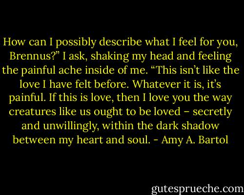 How can I possibly describe what I feel for you, Brennus?” I ask, shaking my head and feeling the painful ache inside of me. “This isn’t like the love I have felt before. Whatever it is, it’s painful. If this is love, then I love you the way creatures like us ought to be loved – secretly and unwillingly, within the dark shadow between my heart and soul. - Amy A. Bartol