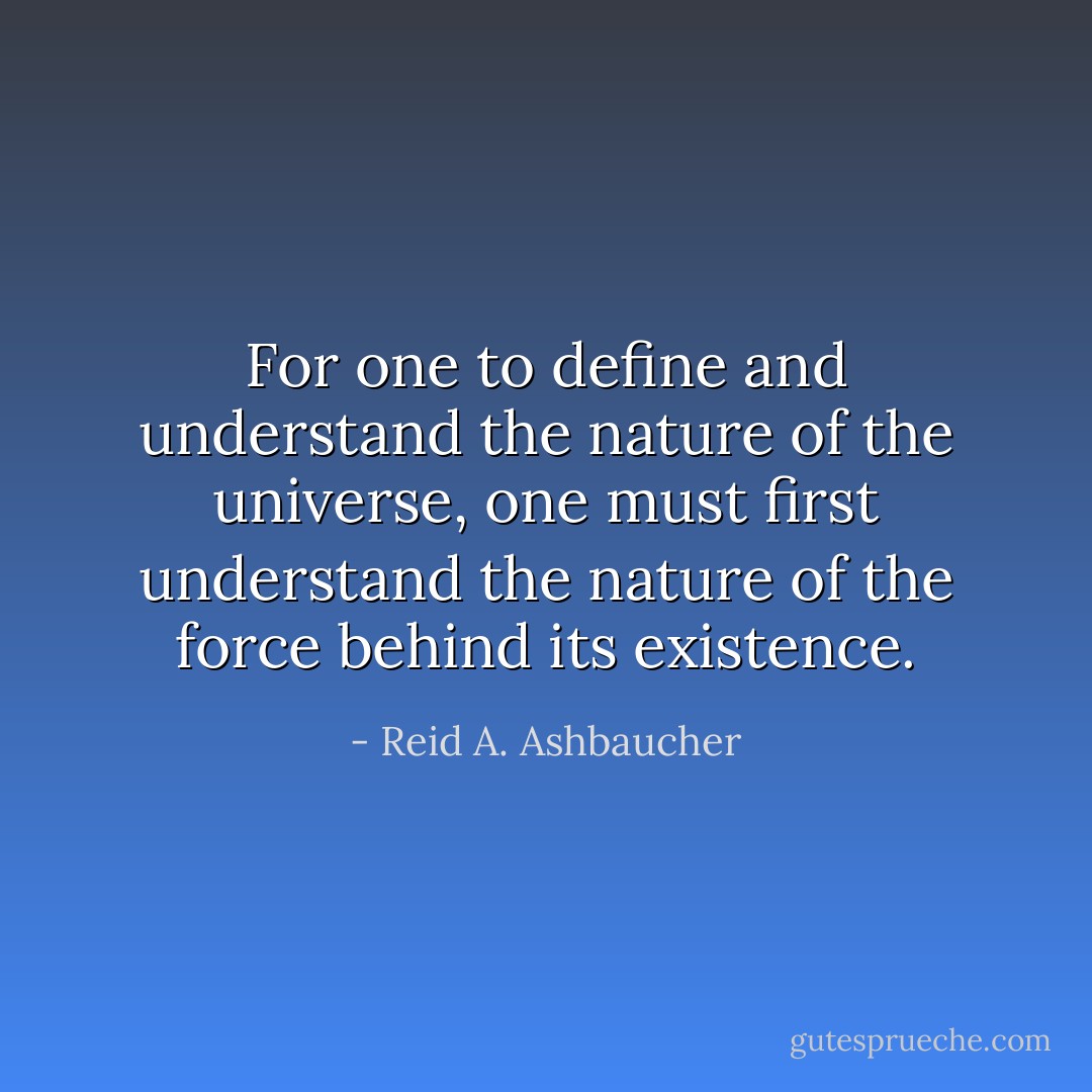 For one to define and understand the nature of the universe, one must first<br />understand the nature of the force behind its existence. - Reid A. Ashbaucher
