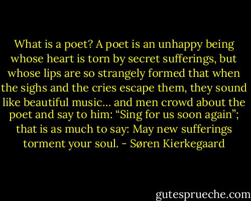 What is a poet? A poet is an unhappy being whose heart is torn by secret sufferings, but whose lips are so strangely formed that when the sighs and the cries escape them, they sound like beautiful music… and men crowd about the poet and say to him: “Sing for us soon again”; that is as much to say: May new sufferings torment your soul. - Søren Kierkegaard