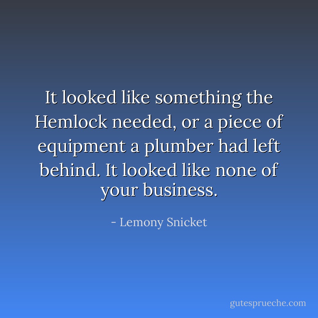 It looked like something the Hemlock needed, or a piece of equipment a plumber had left behind. It looked like none of your business. - Lemony Snicket