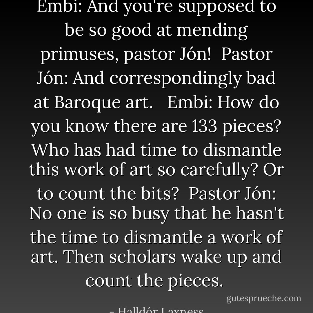 Embi: And you're supposed to be so good at mending primuses, pastor Jón!<br /><br />Pastor Jón: And correspondingly bad at Baroque art. <br /><br />Embi: How do you know there are 133 pieces? Who has had time to dismantle this work of art so carefully? Or to count the bits?<br /><br />Pastor Jón: No one is so busy that he hasn't the time to dismantle a work of art. Then scholars wake up and count the pieces.  - Halldór Laxness