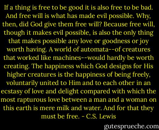 If a thing is free to be good it is also free to be bad. And free will is what has made evil possible. Why, then, did God give them free will? Because free will, though it makes evil possible, is also the only thing that makes possible any love or goodness or joy worth having. A world of automata--of creatures that worked like machines--would hardly be worth creating. The happiness which God designs for His higher creatures is the happiness of being freely, voluntarily united to Him and to each other in an ecstasy of love and delight compared with which the most rapturous love between a man and a woman on this earth is mere milk and water. And for that they must be free. - C.S. Lewis