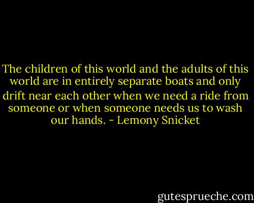 The children of this world and the adults of this world are in entirely separate boats and only drift near each other when we need a ride from someone or when someone needs us to wash our hands. - Lemony Snicket