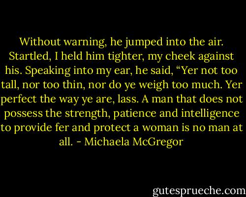 Without warning, he jumped into the air. Startled, I held him tighter, my cheek against his. Speaking into my ear, he said, “Yer not too tall, nor too thin, nor do ye weigh too much. Yer perfect the way ye are, lass. A man that does not possess the strength, patience and intelligence to provide fer and protect a woman is no man at all. - Michaela McGregor