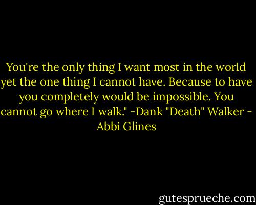 You're the only thing I want most in the world yet the one thing I cannot have. Because to have you completely would be impossible. You cannot go where I walk." -Dank "Death" Walker - Abbi Glines