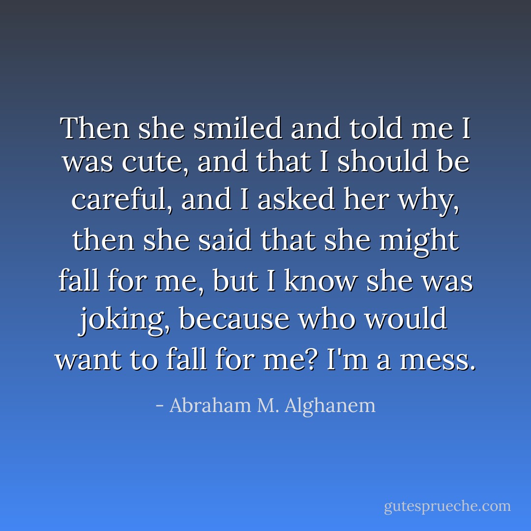 Then she smiled and told me I was cute, and that I should be careful, and I asked her why, then she said that she might fall for me, but I know she was joking, because who would want to fall for me? I'm a mess. - Abraham M. Alghanem