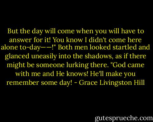But the day will come when you will have to answer for it! You know I didn't come here alone to-day——!" Both men looked startled and glanced uneasily into the shadows, as if there might be someone lurking there. "God came with me and He knows! He'll make you remember some day! - Grace Livingston Hill