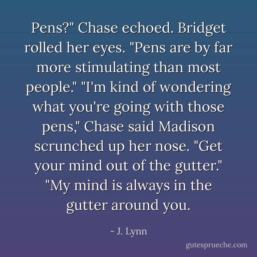 Pens?" Chase echoed.<br />Bridget rolled her eyes. "Pens are by far more stimulating than most people."<br />"I'm kind of wondering what you're going with those pens," Chase said<br />Madison scrunched up her nose. "Get your mind out of the gutter."<br />"My mind is always in the gutter around you. - J. Lynn