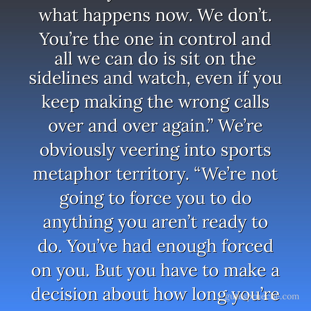 You didn’t get a choice in what happened to you. Neither did<br />we. But you have a choice in what happens now. We don’t. You’re the one in control and all we can do is sit on the sidelines and watch, even if you<br />keep making the wrong calls over and over again.” We’re obviously veering into sports metaphor territory. “We’re not going to force you to do<br />anything you aren’t ready to do. You’ve had enough forced on you. But you have to make a decision about how long you’re going to let this define<br />your life. - Katja Millay