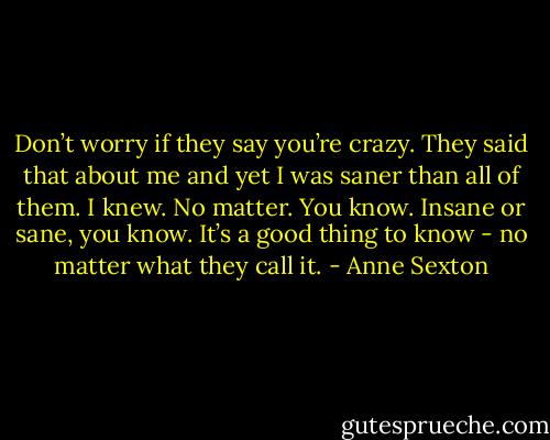 Don’t worry if they say you’re crazy. They said that about me and yet I was saner than all of them. I knew. No matter. You know. Insane or sane, you know. It’s a good thing to know - no matter what they call it. - Anne Sexton