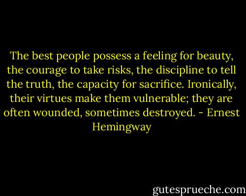 The best people possess a feeling for beauty, the courage to take risks, the discipline to tell the truth, the capacity for sacrifice. Ironically, their virtues make them vulnerable; they are often wounded, sometimes destroyed. - Ernest Hemingway