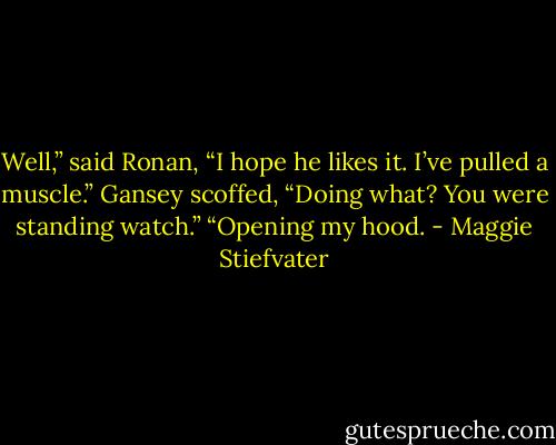 Well,” said Ronan, “I hope he likes it. I’ve pulled a muscle.”<br />Gansey scoffed, “Doing what? You were standing watch.”<br />“Opening my hood. - Maggie Stiefvater