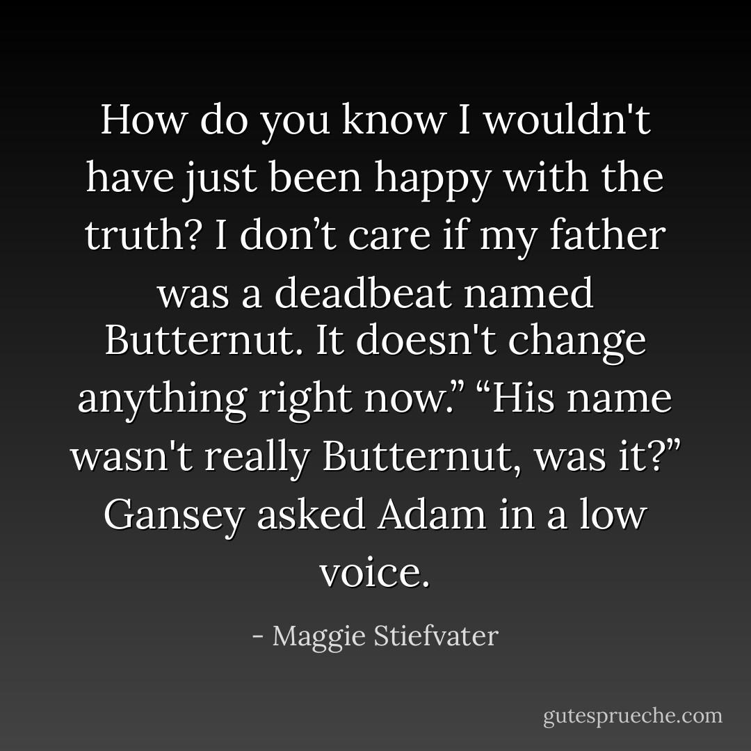 How do you know I wouldn't have just been happy with the truth? I don’t care if my father was a deadbeat named Butternut. It doesn't change anything right now.”<br />“His name wasn't really Butternut, was it?” Gansey asked Adam in a low voice. - Maggie Stiefvater