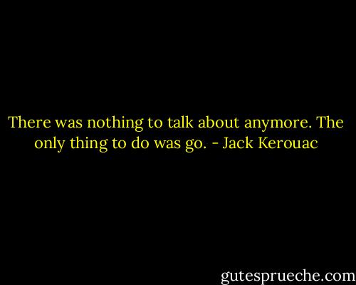 There was nothing to talk about anymore. The only thing to do was go. - Jack Kerouac