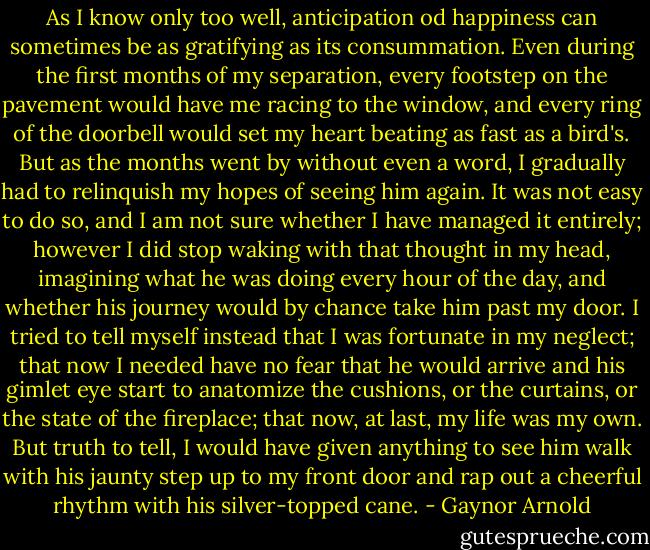 As I know only too well, anticipation od happiness can sometimes be as gratifying as its consummation. Even during the first months of my separation, every footstep on the pavement would have me racing to the window, and every ring of the doorbell would set my heart beating as fast as a bird's. But as the months went by without even a word, I gradually had to relinquish my hopes of seeing him again. It was not easy to do so, and I am not sure whether I have managed it entirely; however I did stop waking with that thought in my head, imagining what he was doing every hour of the day, and whether his journey would by chance take him past my door. I tried to tell myself instead that I was fortunate in my neglect; that now I needed have no fear that he would arrive and his gimlet eye start to anatomize the cushions, or the curtains, or the state of the fireplace; that now, at last, my life was my own. But truth to tell, I would have given anything to see him walk with his jaunty step up to my front door and rap out a cheerful rhythm with his silver-topped cane. - Gaynor Arnold
