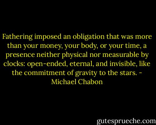 Fathering imposed an obligation that was more than your money, your body, or your time, a presence neither physical nor measurable by clocks: open-ended, eternal, and invisible, like the commitment of gravity to the stars. - Michael Chabon