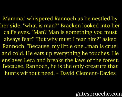 Mamma," whispered Rannoch as he nestled by her side, "what is man?"<br />Bracken looked into her calf's eyes. "Man? Man is something you must always fear."<br />"But why must I fear him?" asked Rannoch.<br />"Because, my little one...man is cruel and cold. He eats up everything he touches. He enslaves Lera and breaks the laws of the forest. Because, Rannoch, he is the only creature that hunts without need. - David Clement-Davies