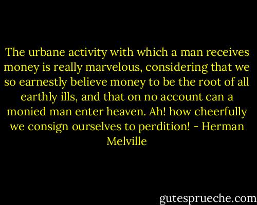 The urbane activity with which a man receives money is really marvelous, considering that we so earnestly believe money to be the root of all earthly ills, and that on no account can a monied man enter heaven.<br />Ah! how cheerfully we consign ourselves to perdition! - Herman Melville