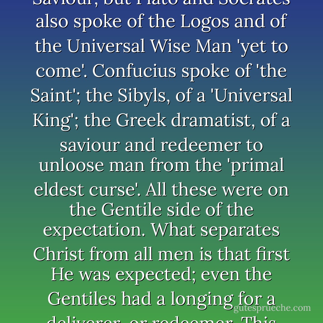 Not only were the Jews expecting the birth of a Great King, a Wise Man and a Saviour, but Plato and Socrates also spoke of the Logos and of the Universal Wise Man 'yet to come'. Confucius spoke of 'the Saint'; the Sibyls, of a 'Universal King'; the Greek dramatist, of a saviour and redeemer to unloose man from the 'primal eldest curse'. All these were on the Gentile side of the expectation. What separates Christ from all men is that first He was expected; even the Gentiles had a longing for a deliverer, or redeemer. This fact alone distinguishes Him from all other religious leaders. - Fulton J. Sheen