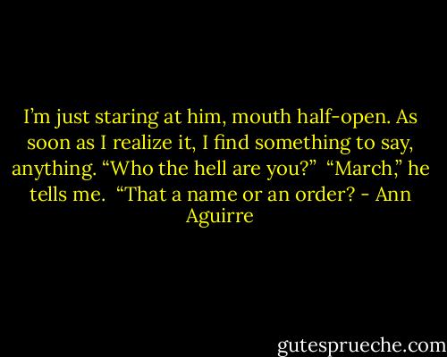 I’m just staring at him, mouth half-open. As soon as I realize it, I find something to say, anything. “Who the hell are you?”<br /><br />“March,” he tells me.<br /><br />“That a name or an order? - Ann Aguirre