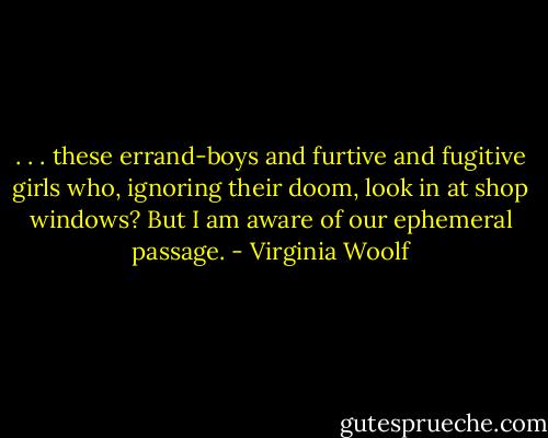 . . . these errand-boys and furtive and fugitive girls who, ignoring their doom, look in at shop windows? But I am aware of our ephemeral passage. - Virginia Woolf
