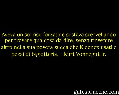 Aveva un sorriso forzato e si stava scervellando per trovare qualcosa da dire, senza rinvenire altro nella sua povera zucca che Kleenex usati e pezzi di bigiotteria. - Kurt Vonnegut Jr.