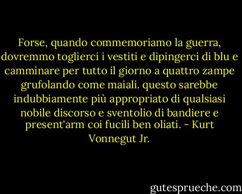 Forse, quando commemoriamo la guerra, dovremmo toglierci i vestiti e dipingerci di blu e camminare per tutto il giorno a quattro zampe grufolando come maiali. questo sarebbe indubbiamente più appropriato di qualsiasi nobile discorso e sventolio di bandiere e present'arm coi fucili ben oliati. - Kurt Vonnegut Jr.