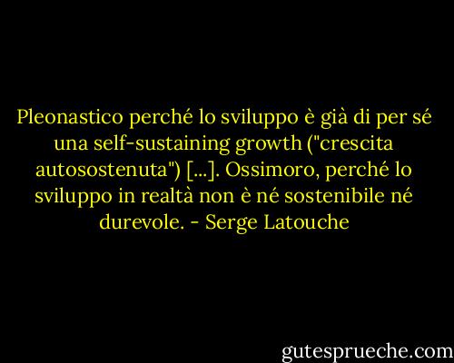Pleonastico perché lo sviluppo è già di per sé una self-sustaining growth ("crescita autosostenuta") [...]. Ossimoro, perché lo sviluppo in realtà non è né sostenibile né durevole. - Serge Latouche