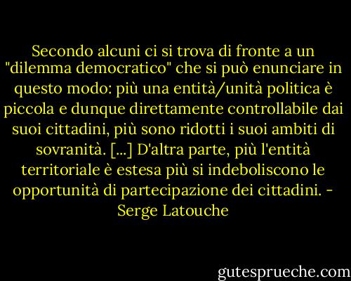 Secondo alcuni ci si trova di fronte a un "dilemma democratico" che si può enunciare in questo modo: più una entità/unità politica è piccola e dunque direttamente controllabile dai suoi cittadini, più sono ridotti i suoi ambiti di sovranità. [...] D'altra parte, più l'entità territoriale è estesa più si indeboliscono le opportunità di partecipazione dei cittadini. - Serge Latouche