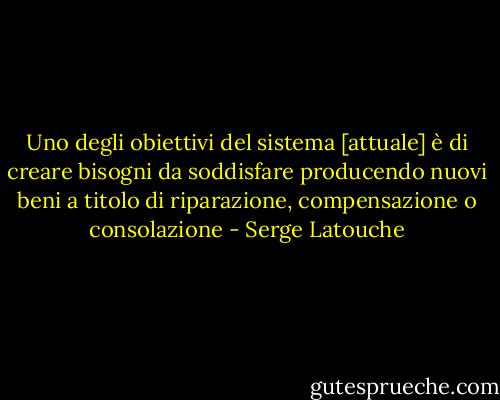 Uno degli obiettivi del sistema [attuale] è di creare bisogni da soddisfare producendo nuovi beni a titolo di riparazione, compensazione o consolazione - Serge Latouche