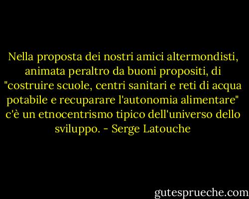 Nella proposta dei nostri amici altermondisti, animata peraltro da buoni propositi, di "costruire scuole, centri sanitari e reti di acqua potabile e recuparare l'autonomia alimentare" c'è un etnocentrismo tipico dell'universo dello sviluppo. - Serge Latouche