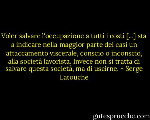 Voler salvare l'occupazione a tutti i costi [...] sta a indicare nella maggior parte dei casi un attaccamento viscerale, conscio o inconscio, alla società lavorista. Invece non si tratta di salvare questa società, ma di uscirne. - Serge Latouche