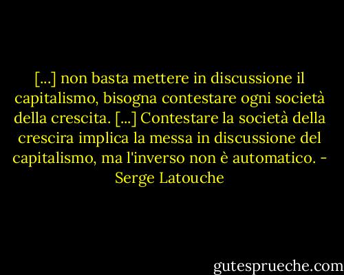 [...] non basta mettere in discussione il capitalismo, bisogna contestare ogni società della crescita. [...]<br />Contestare la società della crescira implica la messa in discussione del capitalismo, ma l'inverso non è automatico. - Serge Latouche