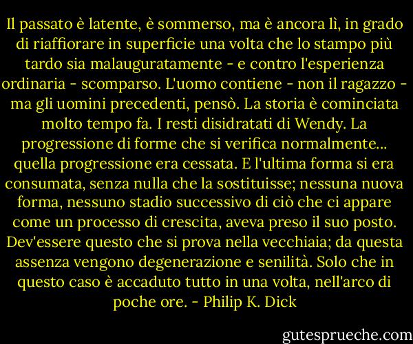 Il passato è latente, è sommerso, ma è ancora lì, in grado di riaffiorare in superficie una volta che lo stampo più tardo sia malauguratamente - e contro l'esperienza ordinaria - scomparso. L'uomo contiene - non il ragazzo - ma gli uomini precedenti, pensò. La storia è cominciata molto tempo fa.<br />I resti disidratati di Wendy. La progressione di forme che si verifica normalmente... quella progressione era cessata. E l'ultima forma si era consumata, senza nulla che la sostituisse; nessuna nuova forma, nessuno stadio successivo di ciò che ci appare come un processo di crescita, aveva preso il suo posto. Dev'essere questo che si prova nella vecchiaia; da questa assenza vengono degenerazione e senilità. Solo che in questo caso è accaduto tutto in una volta, nell'arco di poche ore. - Philip K. Dick