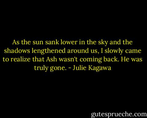 As the sun sank lower in the sky and the shadows lengthened around us, I slowly came to realize that Ash wasn't coming back. He was truly gone. - Julie Kagawa