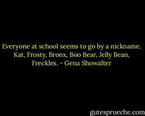 Everyone at school seems to go by a nickname. Kat, Frosty, Bronx, Boo Bear, Jelly Bean, Freckles. - Gena Showalter