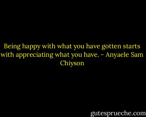 Being happy with what you have gotten starts with appreciating what you have. - Anyaele Sam Chiyson