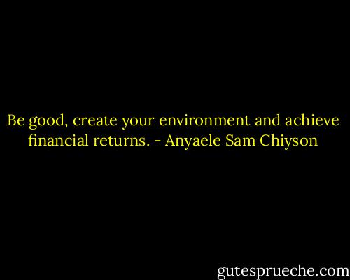 Be good, create your environment and achieve financial returns. - Anyaele Sam Chiyson