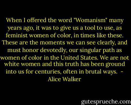 When I offered the word "Womanism" many years ago, it was to give us a tool to use, as feminist women of color, in times like these. These are the moments we can see clearly, and must honor devotedly, our singular path as women of color in the United States. We are not white women and this truth has been ground into us for centuries, often in brutal ways.  - Alice Walker