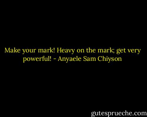 Make your mark! Heavy on the mark; get very powerful! - Anyaele Sam Chiyson