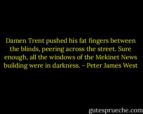 Damen Trent pushed his fat fingers between the blinds, peering across the street. Sure enough, all the windows of the Mekinet News building were in darkness. - Peter James West