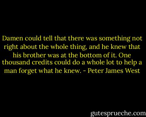 Damen could tell that there was something not right about the whole thing, and he knew that his brother was at the bottom of it. One thousand credits could do a whole lot to help a man forget what he knew. - Peter James West