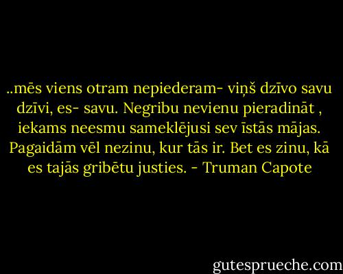 ..mēs viens otram nepiederam- viņš dzīvo savu dzīvi, es- savu. Negribu nevienu pieradināt , iekams neesmu sameklējusi sev īstās mājas. Pagaidām vēl nezinu, kur tās ir. Bet es zinu, kā es tajās gribētu justies. - Truman Capote