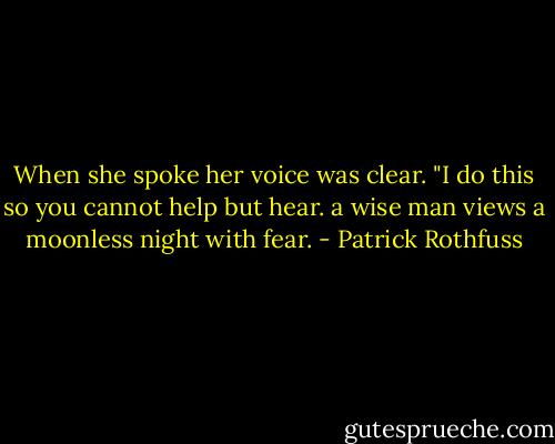 When she spoke her voice was clear. "I do this so you cannot help but hear. a wise man views a moonless night with fear. - Patrick Rothfuss