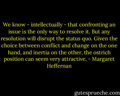 We know - intellectually - that confronting an issue is the only way to resolve it. But any resolution will disrupt the status quo. Given the choice between conflict and change on the one hand, and inertia on the other, the ostrich position can seem very attractive. - Margaret Heffernan
